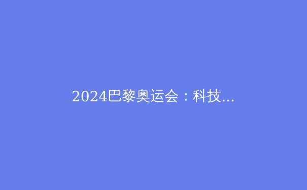 2024巴黎奥运会：科技与可持续性如何重塑现代体育盛事 - 4
