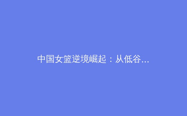 中国女篮逆境崛起：从低谷到世界亚军的涅槃之路 - 2