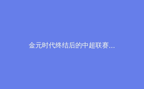 金元时代终结后的中超联赛：阵痛、转型与新生之路