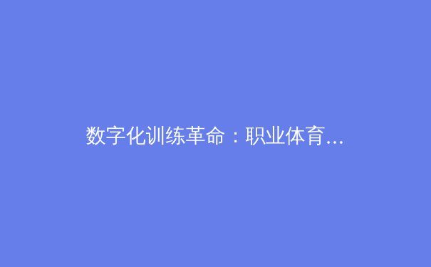 数字化训练革命：职业体育进入AI数据分析时代 - 3