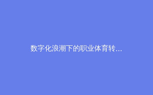 数字化浪潮下的职业体育转型：数据分析如何重塑现代竞技格局 - 4