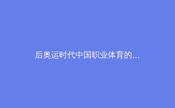 后奥运时代中国职业体育的转型阵痛与商业破局——从联赛市场化到运动员IP化的深度观察 - 2
