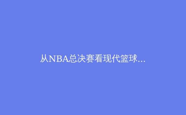 从NBA总决赛看现代篮球进化：战术、数据与超级巨星的终极博弈