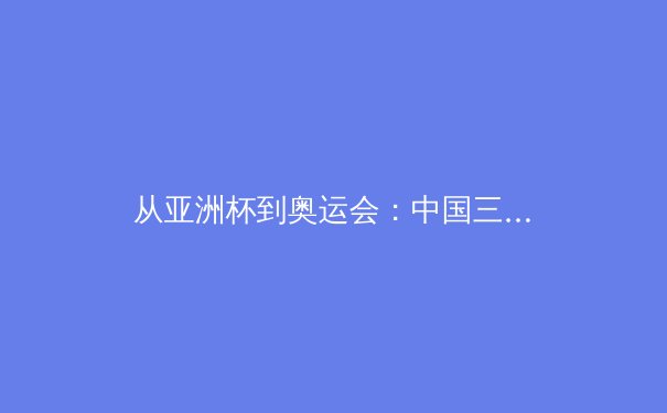 从亚洲杯到奥运会：中国三大球类运动的战略转型与人才梯队建设深度分析 - 3